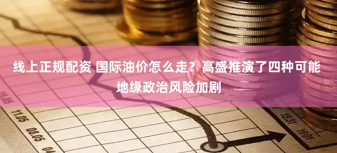 线上正规配资 国际油价怎么走？高盛推演了四种可能 地缘政治风险加剧