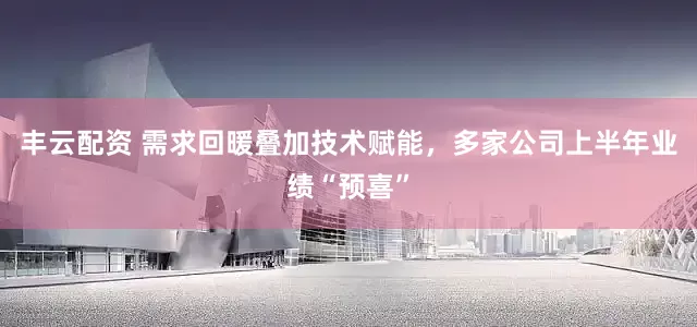 丰云配资 需求回暖叠加技术赋能，多家公司上半年业绩“预喜”