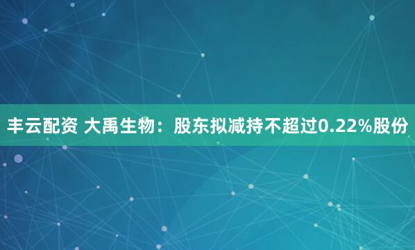 丰云配资 大禹生物：股东拟减持不超过0.22%股份