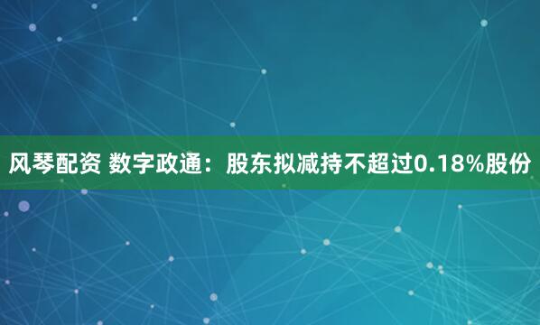风琴配资 数字政通：股东拟减持不超过0.18%股份