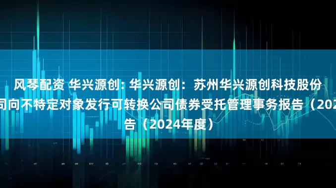 风琴配资 华兴源创: 华兴源创：苏州华兴源创科技股份有限公司向不特定对象发行可转换公司债券受托管理事务报告（2024年度）