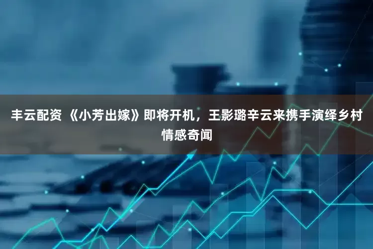 丰云配资 《小芳出嫁》即将开机，王影璐辛云来携手演绎乡村情感奇闻