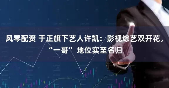 风琴配资 于正旗下艺人许凯：影视综艺双开花，“一哥” 地位实至名归