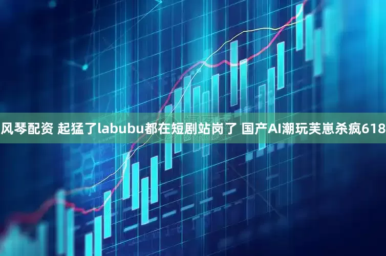 风琴配资 起猛了labubu都在短剧站岗了 国产AI潮玩芙崽杀疯618