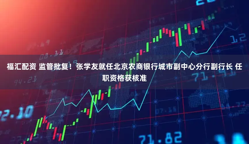 福汇配资 监管批复！张学友就任北京农商银行城市副中心分行副行长 任职资格获核准