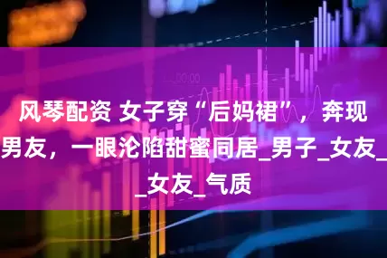 风琴配资 女子穿“后妈裙”，奔现惊艳男友，一眼沦陷甜蜜同居_男子_女友_气质