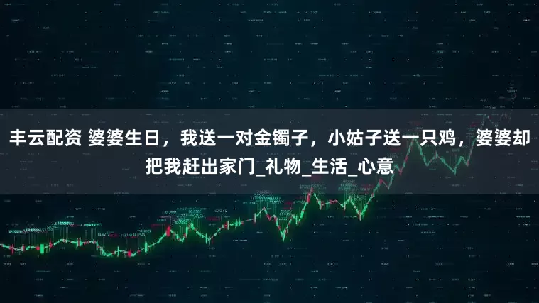 丰云配资 婆婆生日，我送一对金镯子，小姑子送一只鸡，婆婆却把我赶出家门_礼物_生活_心意