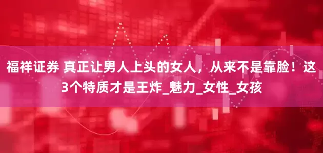 福祥证券 真正让男人上头的女人，从来不是靠脸！这3个特质才是王炸_魅力_女性_女孩
