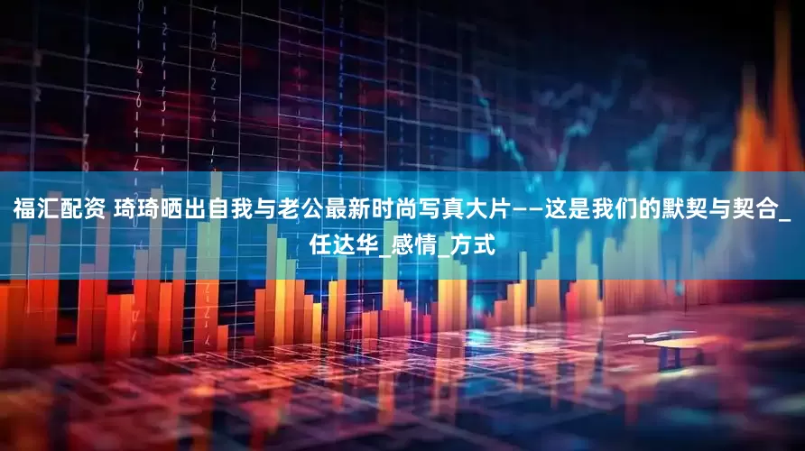 福汇配资 琦琦晒出自我与老公最新时尚写真大片——这是我们的默契与契合_任达华_感情_方式