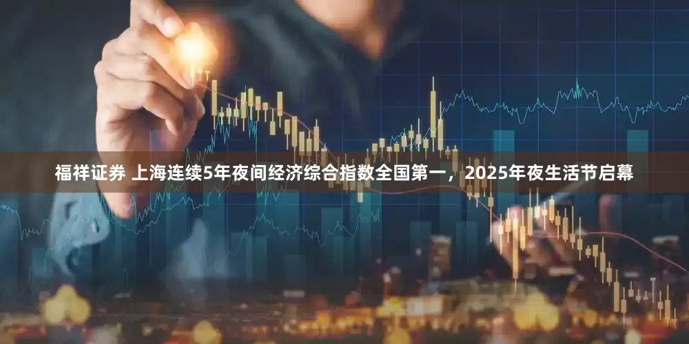 福祥证券 上海连续5年夜间经济综合指数全国第一，2025年夜生活节启幕