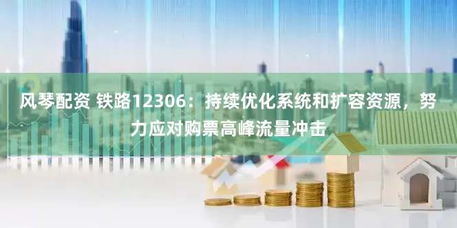 风琴配资 铁路12306：持续优化系统和扩容资源，努力应对购票高峰流量冲击