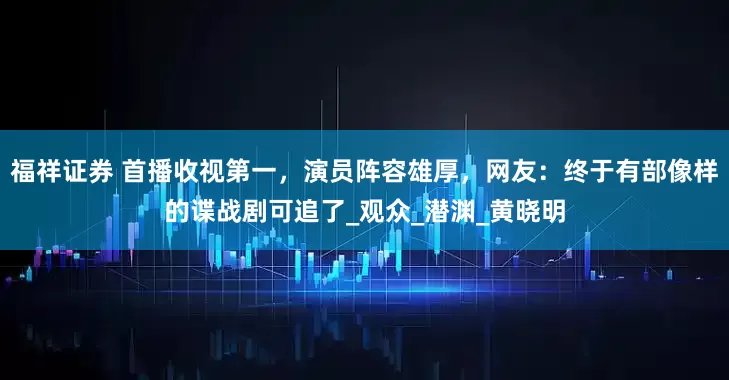 福祥证券 首播收视第一，演员阵容雄厚，网友：终于有部像样的谍战剧可追了_观众_潜渊_黄晓明