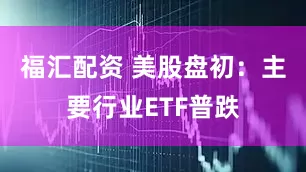 福汇配资 美股盘初：主要行业ETF普跌