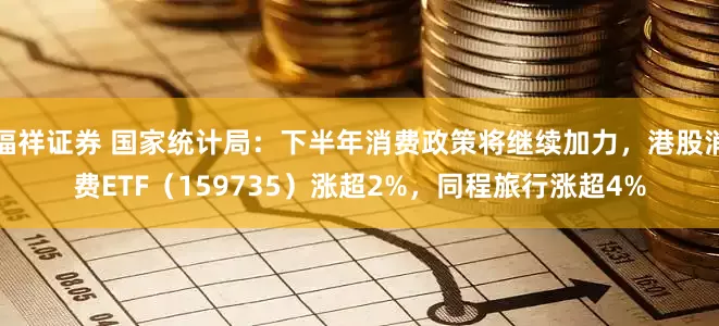 福祥证券 国家统计局：下半年消费政策将继续加力，港股消费ETF（159735）涨超2%，同程旅行涨超4%