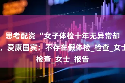 思考配资 “女子体检十年无异常却患癌”，爱康国宾：不存在假体检_检查_女士_报告