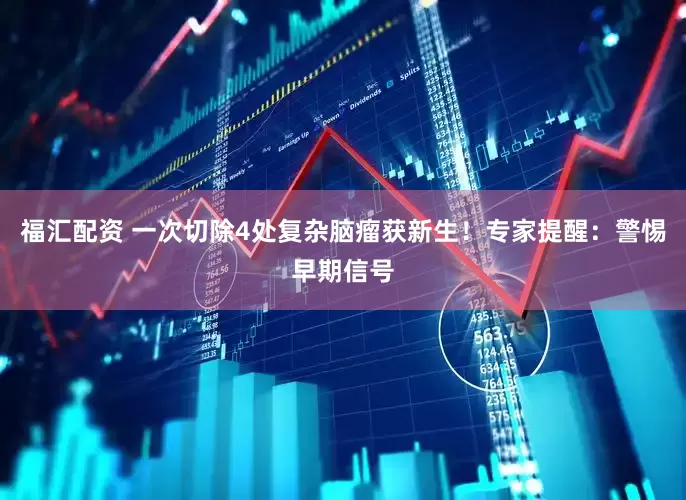 福汇配资 一次切除4处复杂脑瘤获新生！专家提醒：警惕早期信号