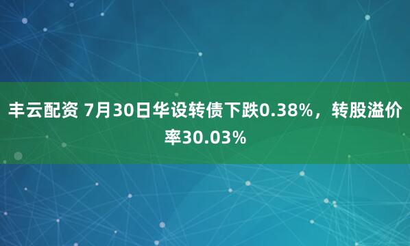 丰云配资 7月30日华设转债下跌0.38%，转股溢价率30.03%
