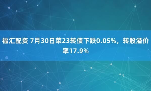 福汇配资 7月30日荣23转债下跌0.05%，转股溢价率17.9%