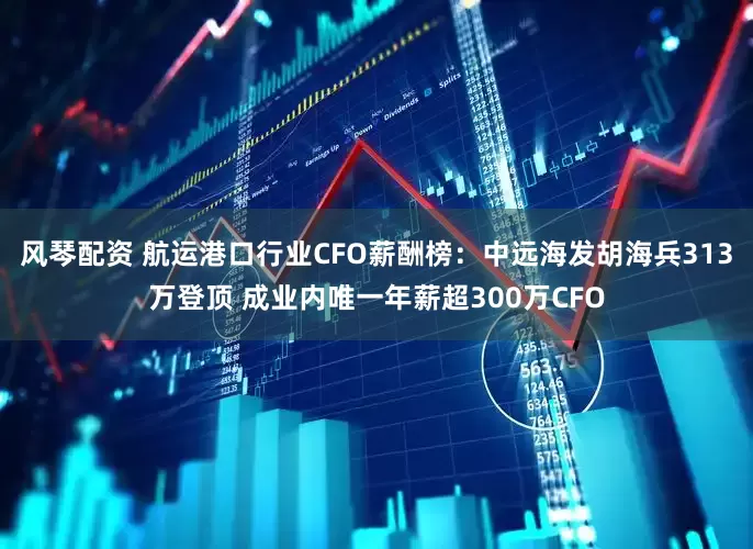 风琴配资 航运港口行业CFO薪酬榜：中远海发胡海兵313万登顶 成业内唯一年薪超300万CFO