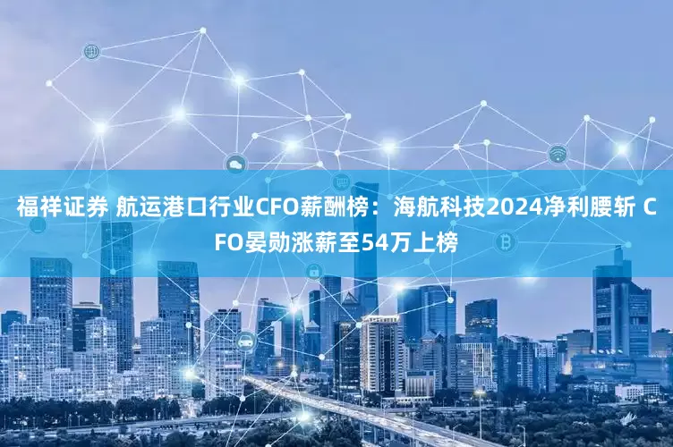 福祥证券 航运港口行业CFO薪酬榜：海航科技2024净利腰斩 CFO晏勋涨薪至54万上榜