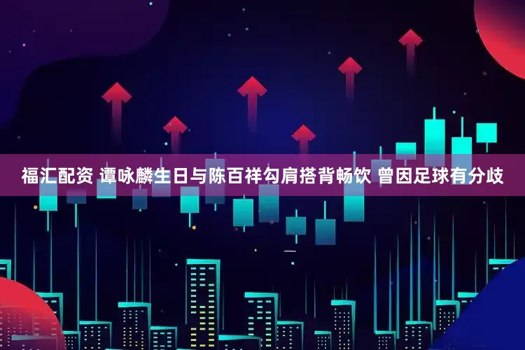 福汇配资 谭咏麟生日与陈百祥勾肩搭背畅饮 曾因足球有分歧