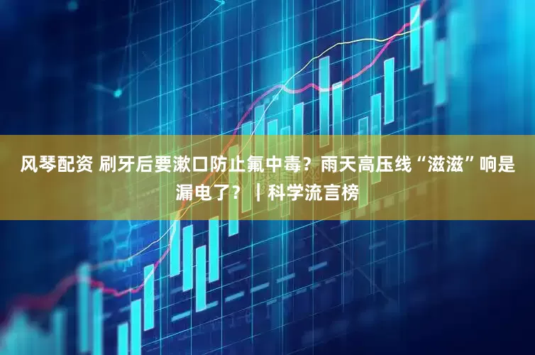风琴配资 刷牙后要漱口防止氟中毒？雨天高压线“滋滋”响是漏电了？｜科学流言榜