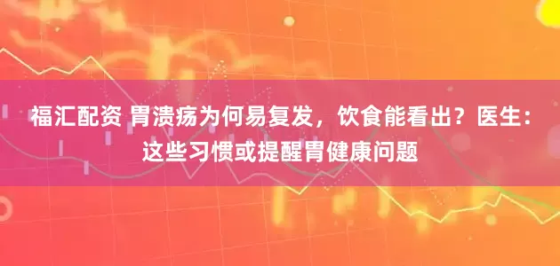 福汇配资 胃溃疡为何易复发，饮食能看出？医生：这些习惯或提醒胃健康问题
