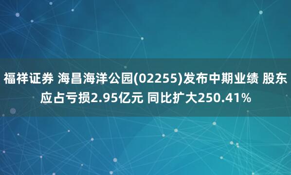 福祥证券 海昌海洋公园(02255)发布中期业绩 股东应占亏损2.95亿元 同比扩大250.41%