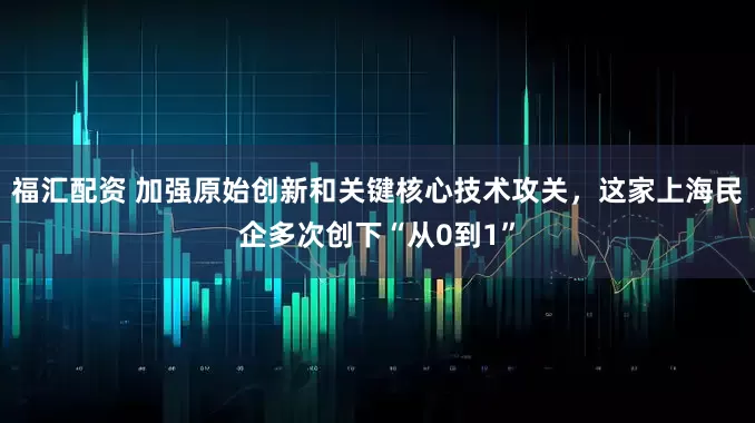 福汇配资 加强原始创新和关键核心技术攻关，这家上海民企多次创下“从0到1”
