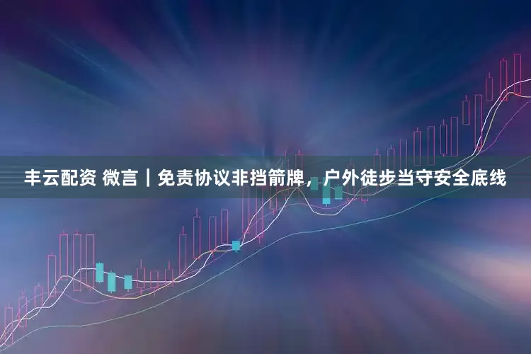 丰云配资 微言｜免责协议非挡箭牌，户外徒步当守安全底线