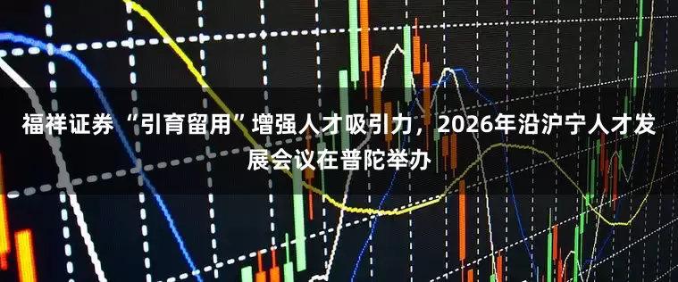 福祥证券 “引育留用”增强人才吸引力，2026年沿沪宁人才发展会议在普陀举办