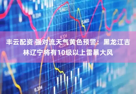 丰云配资 强对流天气黄色预警：黑龙江吉林辽宁将有10级以上雷暴大风