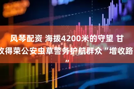 风琴配资 海拔4200米的守望 甘孜得荣公安虫草警务护航群众“增收路”