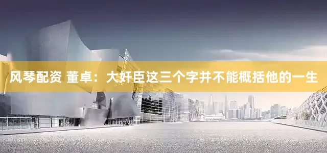 风琴配资 董卓：大奸臣这三个字并不能概括他的一生