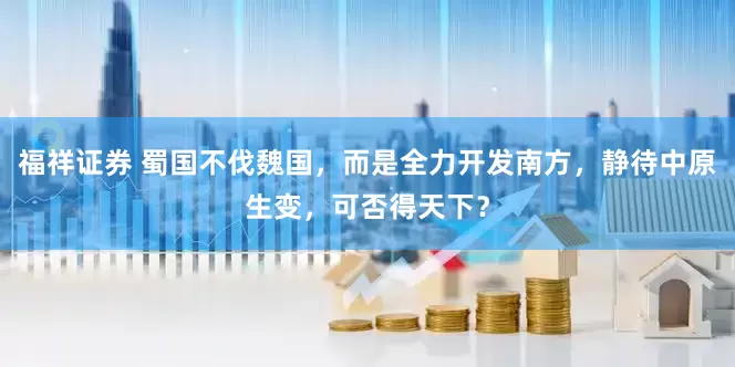 福祥证券 蜀国不伐魏国,而是全力开发南方,静待中原生变,可否得天下?